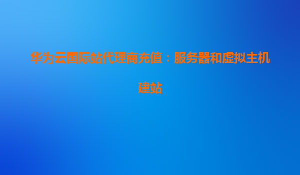 华为云国际站代理商充值：服务器和虚拟主机建站