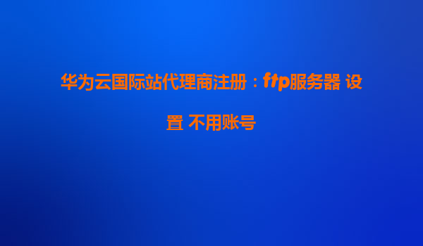 华为云国际站代理商注册：ftp服务器 设置 不用账号