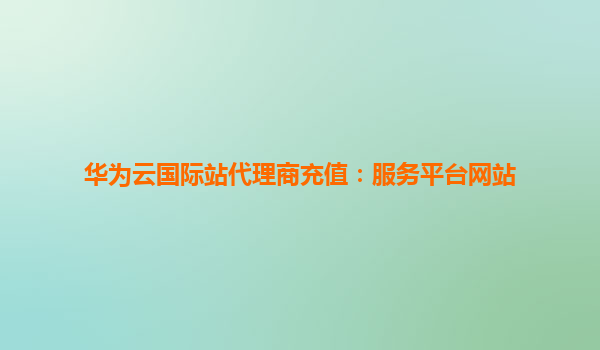 华为云国际站代理商充值：服务平台网站