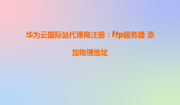 华为云国际站代理商注册：ftp服务器 添加物理地址