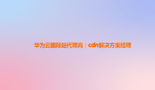 华为云国际站代理商：cdn解决方案经理
