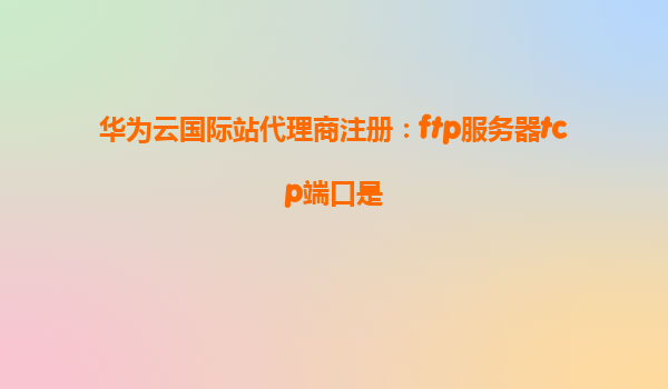 华为云国际站代理商注册：ftp服务器tcp端口是