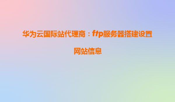 华为云国际站代理商：ftp服务器搭建设置网站信息