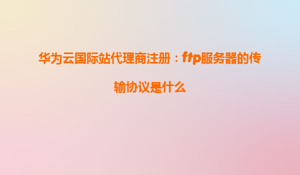 华为云国际站代理商注册：ftp服务器的传输协议是什么