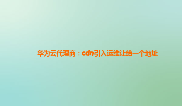 华为云代理商：cdn引入运维让给一个地址