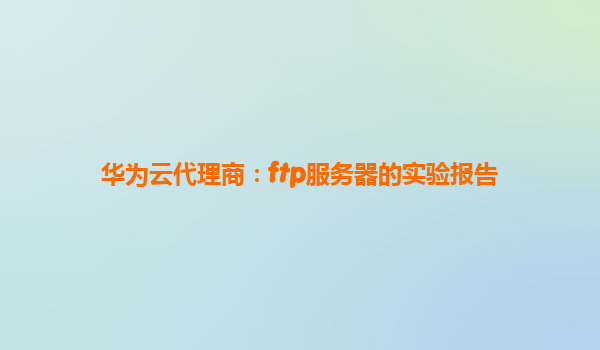华为云代理商：ftp服务器的实验报告