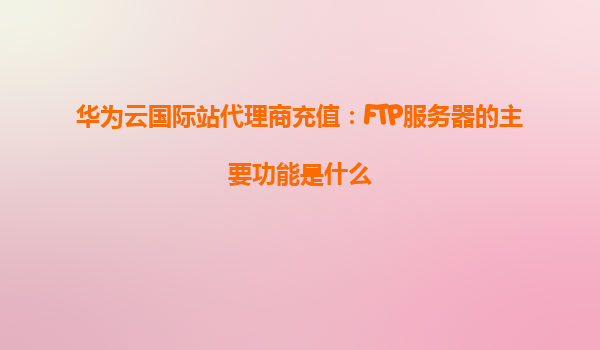 华为云国际站代理商充值：FTP服务器的主要功能是什么