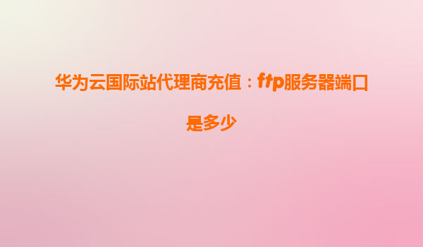 华为云国际站代理商充值：ftp服务器端口是多少
