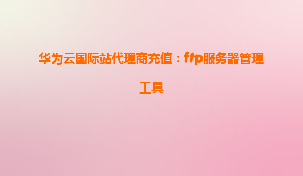 华为云国际站代理商充值：ftp服务器管理工具