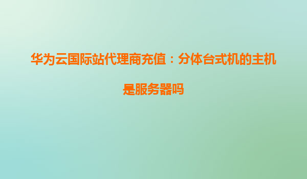 华为云国际站代理商充值：分体台式机的主机是服务器吗