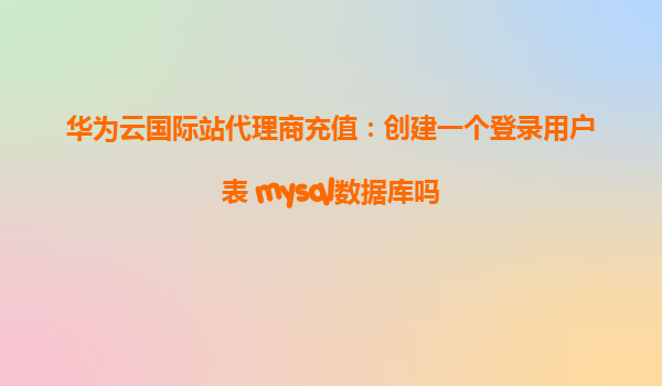 华为云国际站代理商充值：创建一个登录用户表 mysql数据库吗