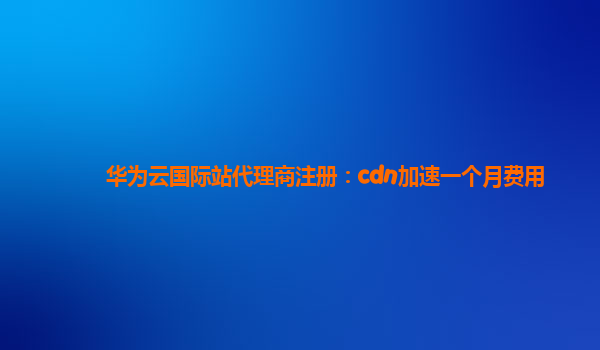 华为云国际站代理商注册：cdn加速一个月费用