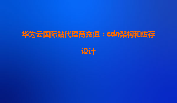 华为云国际站代理商充值：cdn架构和缓存设计