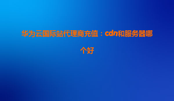 华为云国际站代理商充值：cdn和服务器哪个好