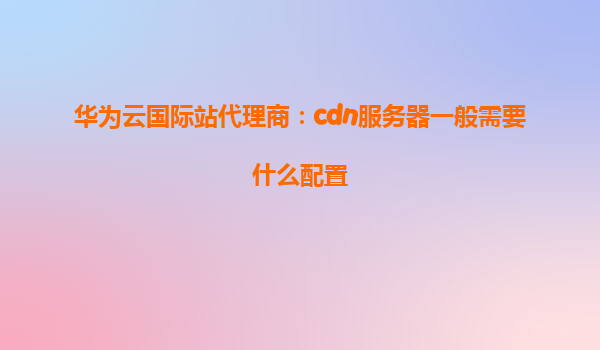 华为云国际站代理商：cdn服务器一般需要什么配置