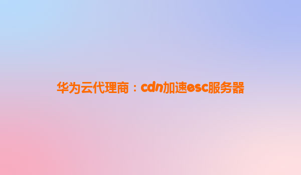 华为云代理商：cdn加速esc服务器