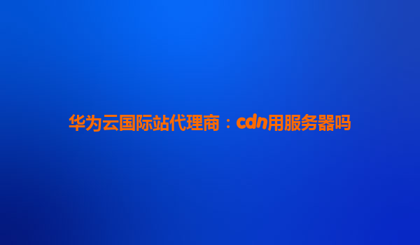 华为云国际站代理商：cdn用服务器吗