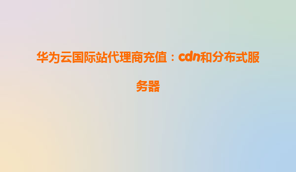 华为云国际站代理商充值：cdn和分布式服务器