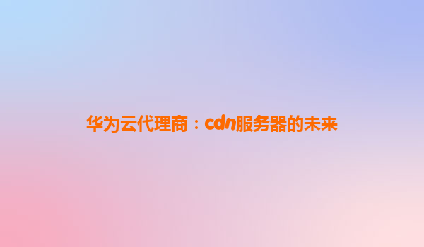 华为云代理商：cdn服务器的未来
