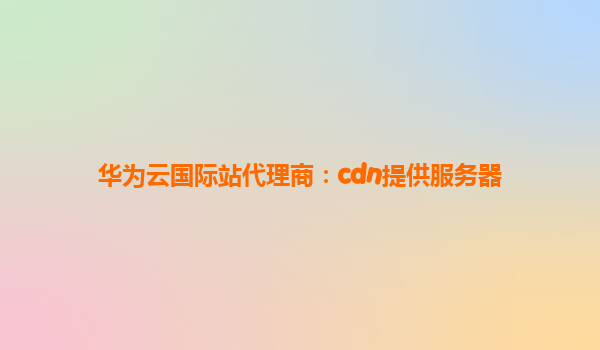 华为云国际站代理商：cdn提供服务器