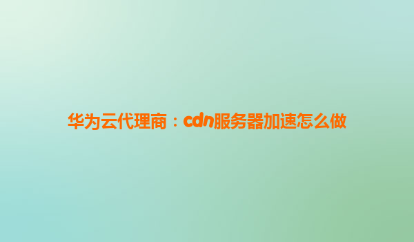 华为云代理商：cdn服务器加速怎么做