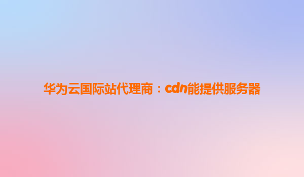 华为云国际站代理商：cdn能提供服务器