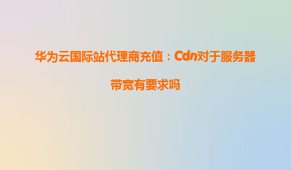 华为云国际站代理商充值：Cdn对于服务器带宽有要求吗