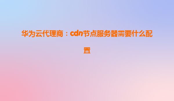 华为云代理商：cdn节点服务器需要什么配置