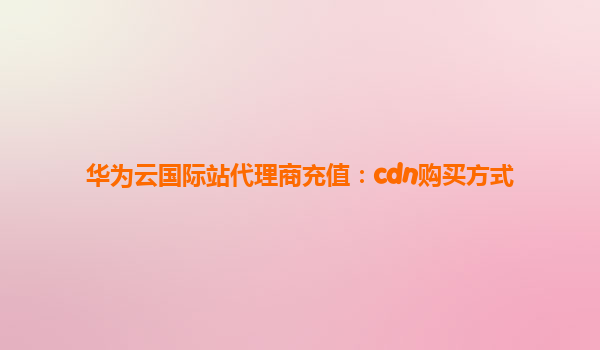 华为云国际站代理商充值：cdn购买方式