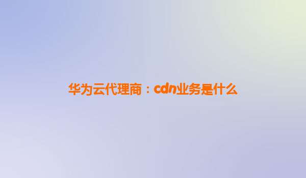 华为云代理商：cdn业务是什么