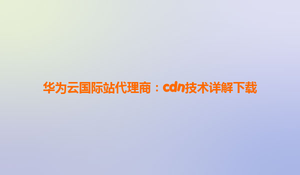 华为云国际站代理商：cdn技术详解下载
