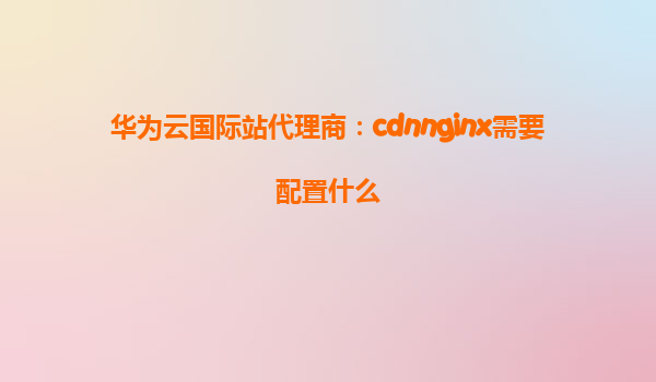 华为云国际站代理商：cdnnginx需要配置什么