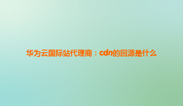 华为云国际站代理商：cdn的回源是什么