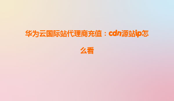 华为云国际站代理商充值：cdn源站ip怎么看