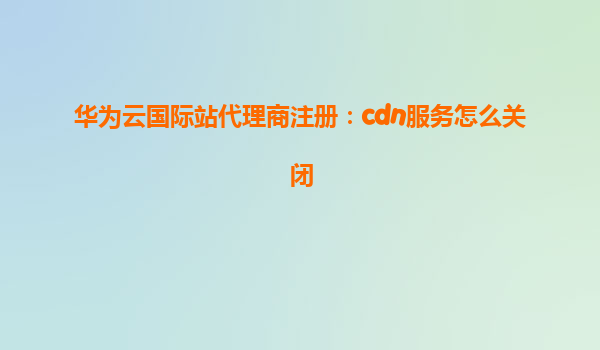 华为云国际站代理商注册：cdn服务怎么关闭