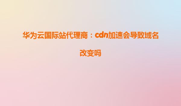 华为云国际站代理商：cdn加速会导致域名改变吗