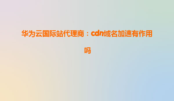 华为云国际站代理商：cdn域名加速有作用吗