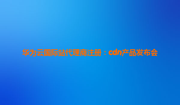 华为云国际站代理商注册：cdn产品发布会