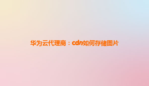 华为云代理商：cdn如何存储图片