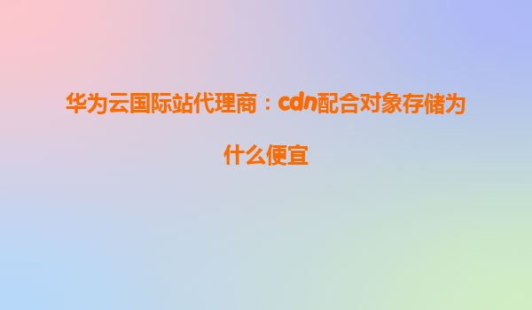 华为云国际站代理商：cdn配合对象存储为什么便宜