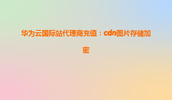 华为云国际站代理商充值：cdn图片存储加密