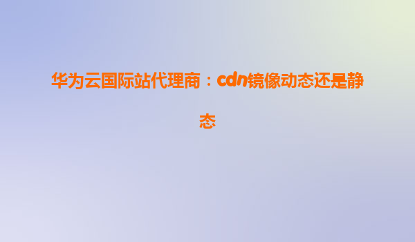 华为云国际站代理商：cdn镜像动态还是静态