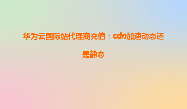 华为云国际站代理商充值：cdn加速动态还是静态