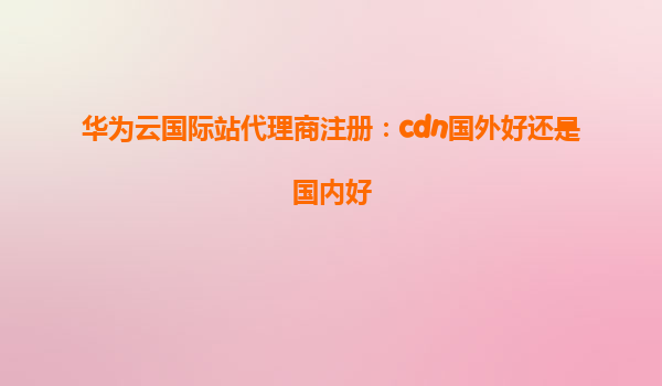 华为云国际站代理商注册：cdn国外好还是国内好