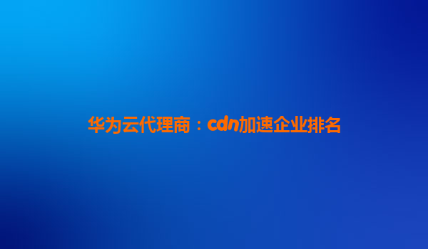 华为云代理商：cdn加速企业排名