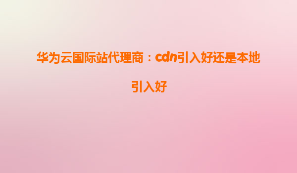 华为云国际站代理商：cdn引入好还是本地引入好