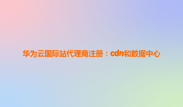 华为云国际站代理商注册：cdn和数据中心