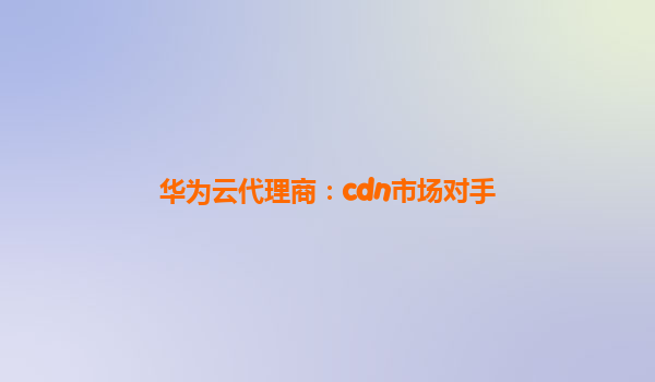 华为云代理商：cdn市场对手