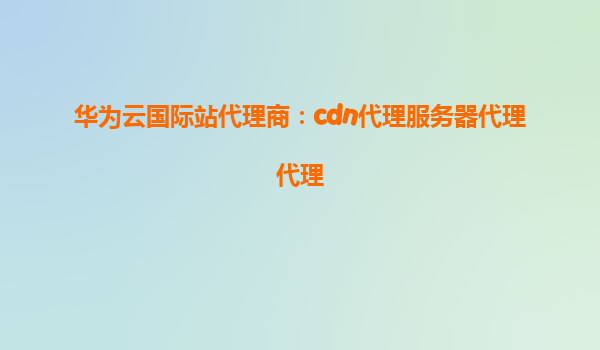 华为云国际站代理商：cdn代理服务器代理代理