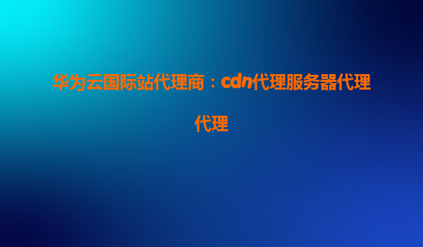 华为云国际站代理商：cdn代理服务器代理代理